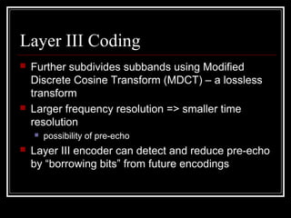 Layer III Coding
 Further subdivides subbands using Modified
Discrete Cosine Transform (MDCT) – a lossless
transform
 Larger frequency resolution => smaller time
resolution
 possibility of pre-echo
 Layer III encoder can detect and reduce pre-echo
by “borrowing bits” from future encodings
 