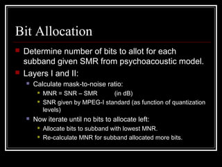 Bit Allocation
 Determine number of bits to allot for each
subband given SMR from psychoacoustic model.
 Layers I and II:
 Calculate mask-to-noise ratio:
 MNR = SNR – SMR (in dB)
 SNR given by MPEG-I standard (as function of quantization
levels)
 Now iterate until no bits to allocate left:
 Allocate bits to subband with lowest MNR.
 Re-calculate MNR for subband allocated more bits.
 