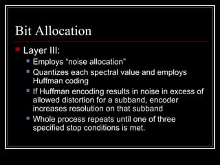 Bit Allocation
 Layer III:
 Employs “noise allocation”
 Quantizes each spectral value and employs
Huffman coding
 If Huffman encoding results in noise in excess of
allowed distortion for a subband, encoder
increases resolution on that subband
 Whole process repeats until one of three
specified stop conditions is met.
 