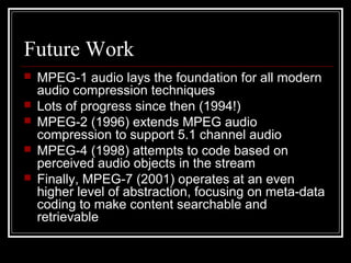 Future Work
 MPEG-1 audio lays the foundation for all modern
audio compression techniques
 Lots of progress since then (1994!)
 MPEG-2 (1996) extends MPEG audio
compression to support 5.1 channel audio
 MPEG-4 (1998) attempts to code based on
perceived audio objects in the stream
 Finally, MPEG-7 (2001) operates at an even
higher level of abstraction, focusing on meta-data
coding to make content searchable and
retrievable
 