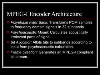 MPEG-I Encoder Architecture
 Polyphase Filter Bank: Transforms PCM samples
to frequency domain signals in 32 subbands
 Psychoacoustic Model: Calculates acoustically
irrelevant parts of signal
 Bit Allocator: Allots bits to subbands according to
input from psychoacoustic calculation.
 Frame Creation: Generates an MPEG-I compliant
bit stream.
 