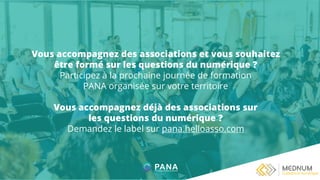 Vous accompagnez des associations et vous souhaitez
être formé sur les questions du numérique ?
Participez à la prochaine journée de formation
PANA organisée sur votre territoire
Vous accompagnez déjà des associations sur
les questions du numérique ?
Demandez le label sur pana.helloasso.com
 