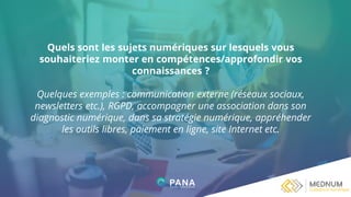 Quels sont les sujets numériques sur lesquels vous
souhaiteriez monter en compétences/approfondir vos
connaissances ?
Quelques exemples : communication externe (réseaux sociaux,
newsletters etc.), RGPD, accompagner une association dans son
diagnostic numérique, dans sa stratégie numérique, appréhender
les outils libres, paiement en ligne, site Internet etc.
 