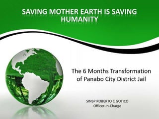 SAVING MOTHER EARTH IS SAVING
         HUMANITY




            The 6 Months Transformation
              of Panabo City District Jail


                 SINSP ROBERTO C GOTICO
                     Officer-In-Charge
 