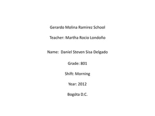 Gerardo Molina Ramirez School

 Teacher: Martha Rocio Londoño


Name: Daniel Steven Sisa Delgado

          Grade: 801

         Shift: Morning

           Year: 2012

          Bogóta D.C.
 