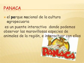 PANACA

 el parque nacional de la cultura
  agropecuaria
 es un puente interactivo donde podemos
observar las maravillosas especies de
animales de la región, e interactuar con ellos
 