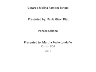 Gerardo Molina Ramírez School


  Presented by: Paula Girón Díaz


          Panaca Sabana


Presented to: Martha Rocio Londoño
             Curso: 804
               2012
 