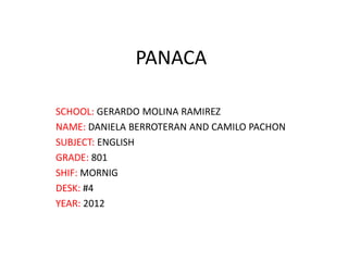 PANACA

SCHOOL: GERARDO MOLINA RAMIREZ
NAME: DANIELA BERROTERAN AND CAMILO PACHON
SUBJECT: ENGLISH
GRADE: 801
SHIF: MORNIG
DESK: #4
YEAR: 2012
 