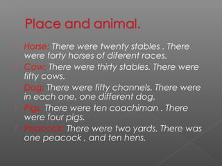    Horse: There were twenty stables . There
    were forty horses of diferent races.
   Cow: There were thirty stables. There were
    fifty cows.
   Dog: There were fifty channels. There were
    in each one, one different dog.
   Pigs: There were ten coachiman . There
    were four pigs.
   Peacock: There were two yards. There was
    one peacock , and ten hens.
 