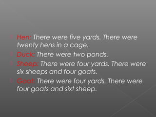  Hen: There were five yards. There were
  twenty hens in a cage.
 Duck: There were two ponds.
 Sheep: There were four yards. There were
  six sheeps and four goats.
 Goat: There were four yards. There were
  four goats and sixt sheep.
 