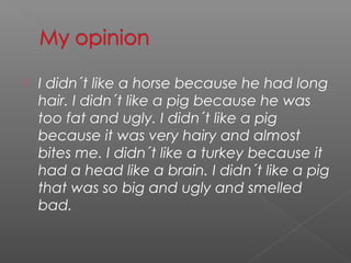    I didn´t like a horse because he had long
    hair. I didn´t like a pig because he was
    too fat and ugly. I didn´t like a pig
    because it was very hairy and almost
    bites me. I didn´t like a turkey because it
    had a head like a brain. I didn´t like a pig
    that was so big and ugly and smelled
    bad.
 