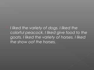    I liked the variety of dogs. I liked the
    colorful peacock. I liked give food to the
    goats. I liked the variety of horses. I liked
    the show oof the horses.
 