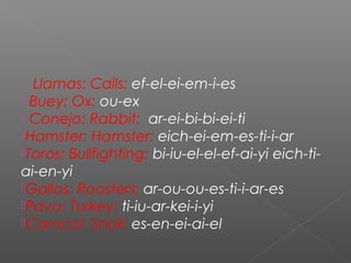 Llamas: Calls: ef-el-ei-em-i-es
 Buey: Ox: ou-ex
 Conejo: Rabbit: ar-ei-bi-bi-ei-ti
Hamster: Hamster: eich-ei-em-es-ti-i-ar
Toros: Bullfighting: bi-iu-el-el-ef-ai-yi eich-ti-
ai-en-yi
Gallos: Roosters: ar-ou-ou-es-ti-i-ar-es
Pavo: Turkey: ti-iu-ar-kei-i-yi
Caracol: Snail: es-en-ei-ai-el
 