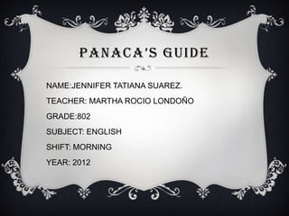 PANACA’S GUIDE

NAME:JENNIFER TATIANA SUAREZ.
TEACHER: MARTHA ROCIO LONDOÑO
GRADE:802
SUBJECT: ENGLISH
SHIFT: MORNING
YEAR: 2012
 