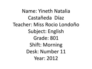 Name: Yineth Natalia
      Castañeda Díaz
Teacher: Miss Rocio Londoño
      Subject: English
         Grade: 801
       Shift: Morning
     Desk: Number 11
         Year: 2012
 