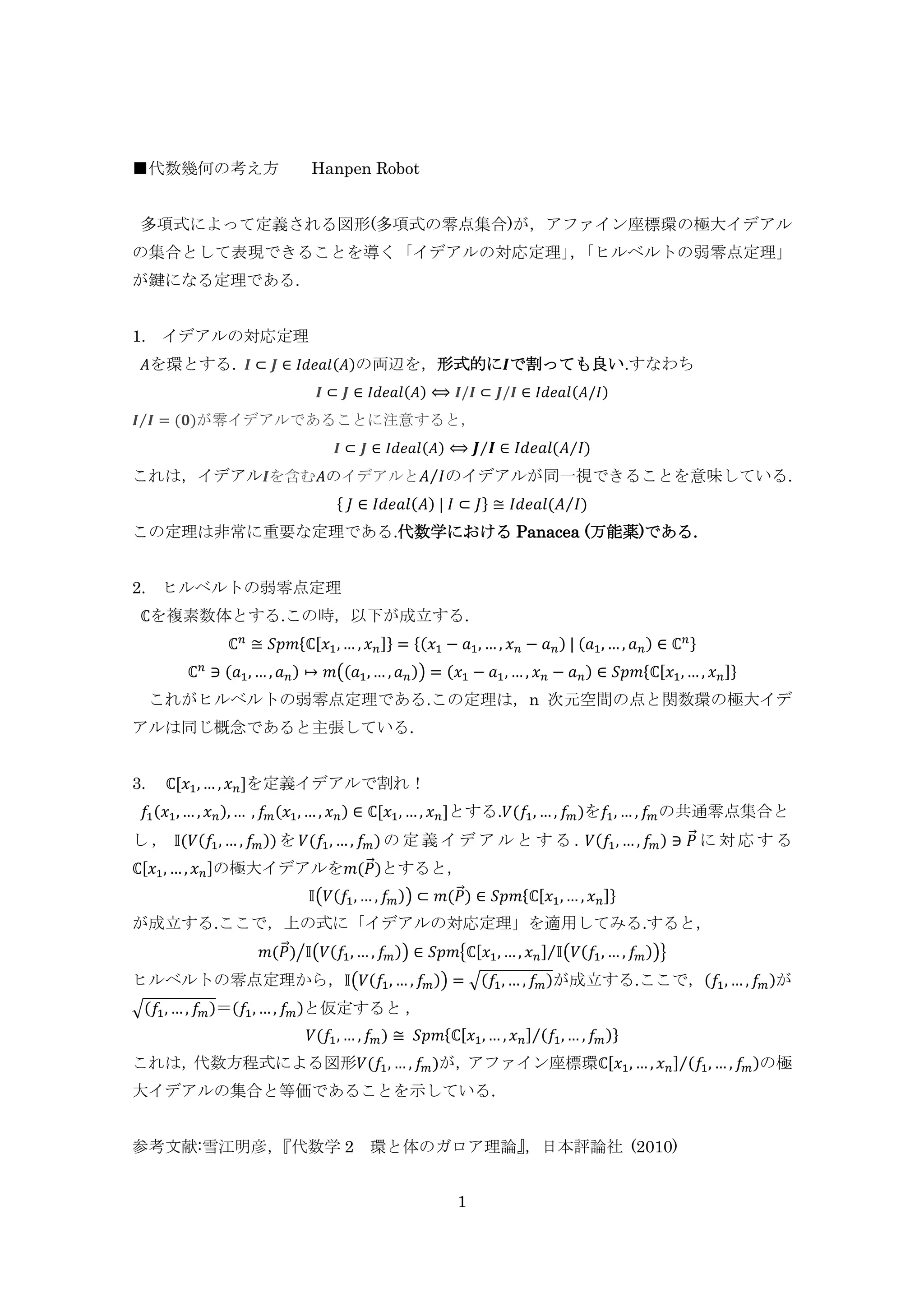 1
■代数幾何の考え方 Hanpen Robot
多項式によって定義される図形(多項式の零点集合)が，アファイン座標環の極大イデアル
の集合として表現できることを導く「イデアルの対応定理」，「ヒルベルトの弱零点定理」
が鍵になる定理である.
1. イデアルの対応定理
𝐴を環とする. 𝑰 ⊂ 𝑱 ∈ 𝐼𝑑𝑒𝑎𝑙(𝐴)の両辺を，形式的に𝑰で割っても良い.すなわち
𝑰 ⊂ 𝑱 ∈ 𝐼𝑑𝑒𝑎𝑙(𝐴) ⟺ 𝑰/𝑰 ⊂ 𝑱/𝑰 ∈ 𝐼𝑑𝑒𝑎𝑙(𝐴/𝐼)
𝑰 𝑰⁄ = (𝟎)が零イデアルであることに注意すると，
𝑰 ⊂ 𝑱 ∈ 𝐼𝑑𝑒𝑎𝑙(𝐴) ⟺ 𝑱 𝑰⁄ ∈ 𝐼𝑑𝑒𝑎𝑙(𝐴 𝐼⁄ )
これは，イデアル 𝑰を含む𝐴のイデアルと 𝐴 𝐼⁄ のイデアルが同一視できることを意味している.
{ 𝐽 ∈ 𝐼𝑑𝑒𝑎𝑙(𝐴) | 𝐼 ⊂ 𝐽} ≅ 𝐼𝑑𝑒𝑎𝑙(𝐴 𝐼⁄ )
この定理は非常に重要な定理である.代数学における Panacea (万能薬)である.
2. ヒルベルトの弱零点定理
ℂを複素数体とする.この時，以下が成立する.
ℂ 𝑛
≅ 𝑆𝑝𝑚{ℂ[𝑥1,… , 𝑥 𝑛]} = {(𝑥1 − 𝑎1, … , 𝑥 𝑛 − 𝑎 𝑛) | (𝑎1, … , 𝑎 𝑛) ∈ ℂ 𝑛}
ℂ 𝑛
∋ (𝑎1, … , 𝑎 𝑛) ↦ 𝑚((𝑎1,… , 𝑎 𝑛)) = (𝑥1 − 𝑎1, … , 𝑥 𝑛 − 𝑎 𝑛) ∈ 𝑆𝑝𝑚{ℂ[𝑥1,… , 𝑥 𝑛]}
これがヒルベルトの弱零点定理である.この定理は，n 次元空間の点と関数環の極大イデ
アルは同じ概念であると主張している.
3. ℂ[𝑥1,… , 𝑥 𝑛]を定義イデアルで割れ！
𝑓1(𝑥1,… , 𝑥 𝑛),… , 𝑓𝑚(𝑥1, … , 𝑥 𝑛) ∈ ℂ[𝑥1, … , 𝑥 𝑛]とする.𝑉(𝑓1, … , 𝑓𝑚)を𝑓1, … , 𝑓𝑚の共通零点集合と
し ， 𝕀(𝑉(𝑓1, … , 𝑓𝑚))を 𝑉(𝑓1, … , 𝑓𝑚) の 定 義 イ デ ア ル と す る . 𝑉(𝑓1, … , 𝑓𝑚) ∋ 𝑃⃗ に 対 応 す る
ℂ[𝑥1, … , 𝑥 𝑛]の極大イデアルを𝑚(𝑃⃗ )とすると，
𝕀(𝑉(𝑓1, … , 𝑓𝑚)) ⊂ 𝑚(𝑃⃗ ) ∈ 𝑆𝑝𝑚{ℂ[𝑥1,… , 𝑥 𝑛]}
が成立する.ここで，上の式に「イデアルの対応定理」を適用してみる.すると，
𝑚(𝑃⃗ ) 𝕀(𝑉(𝑓1, … , 𝑓𝑚))⁄ ∈ 𝑆𝑝𝑚{ℂ[𝑥1, … , 𝑥 𝑛] 𝕀(𝑉(𝑓1, … , 𝑓𝑚))⁄ }
ヒルベルトの零点定理から，𝕀(𝑉(𝑓1, … , 𝑓𝑚)) = √(𝑓1, … , 𝑓𝑚)が成立する.ここで，(𝑓1, … , 𝑓𝑚)が
√(𝑓1, … , 𝑓𝑚)＝(𝑓1, … , 𝑓𝑚)と仮定すると ，
𝑉(𝑓1, … , 𝑓𝑚) ≅ 𝑆𝑝𝑚{ℂ[𝑥1,… , 𝑥 𝑛] (𝑓1,… , 𝑓𝑚)⁄ }
これは，代数方程式による図形𝑉(𝑓1, … , 𝑓𝑚)が，アファイン座標環ℂ[𝑥1, … , 𝑥 𝑛] (𝑓1, … , 𝑓𝑚)⁄ の極
大イデアルの集合と等価であることを示している.
参考文献:雪江明彦，『代数学 2 環と体のガロア理論』，日本評論社 (2010)
 