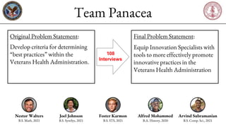 Team Panacea
Original Problem Statement:
Develop criteria for determining
“best practices” within the
Veterans Health Administration.
Final Problem Statement:
Equip Innovation Specialists with
tools to more effectively promote
innovative practices in the
Veterans Health Administration
Nestor Walters
B.S. Math, 2021
Joel Johnson
B.S. SymSys, 2021
Alfred Mohammed
B.A. History, 2020
Foster Karmon
B.S. STS, 2021
Arvind Subramanian
B.S. Comp. Sci., 2021
108
Interviews
 