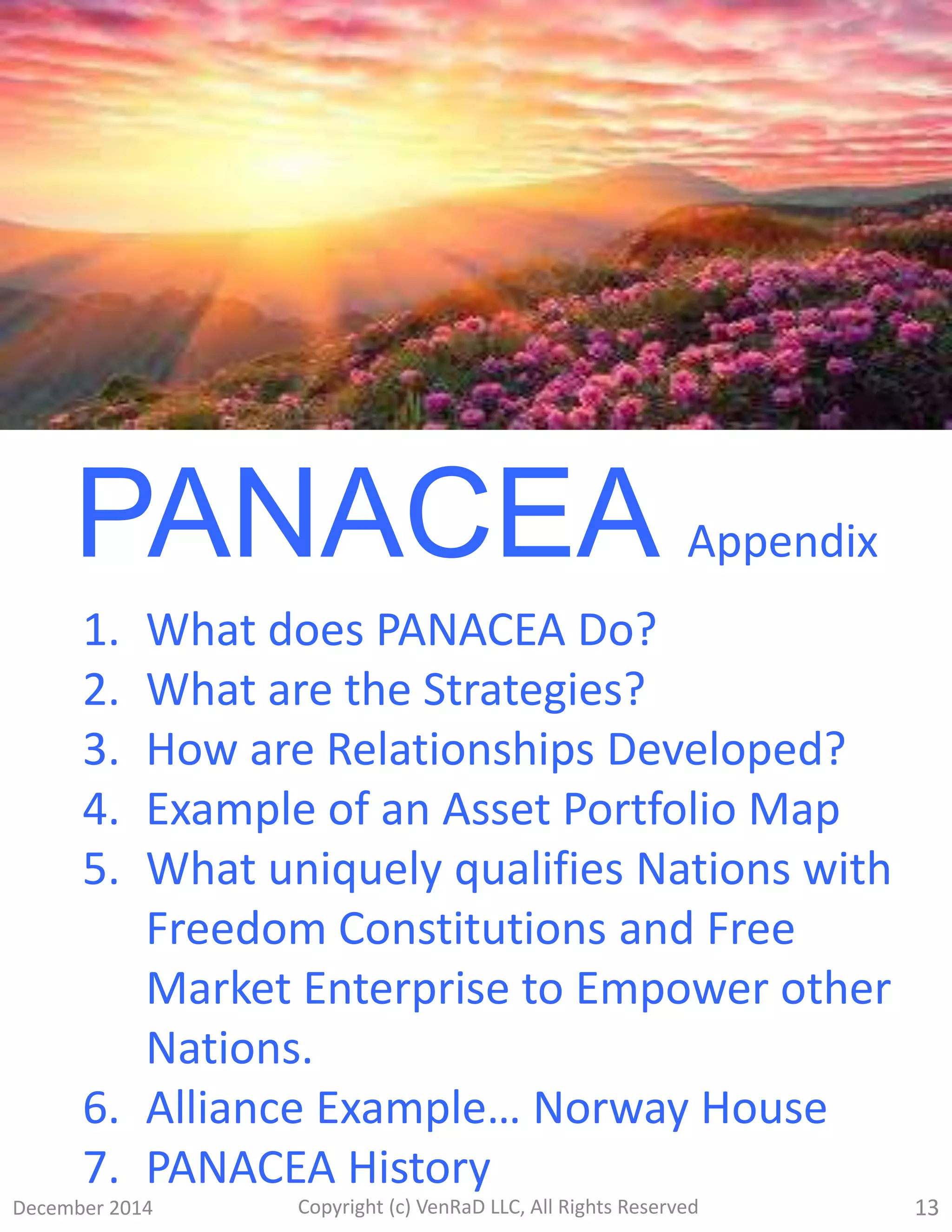 December 2014 Copyright (c) VenRaD LLC, All Rights Reserved 13
PANACEA Appendix
1. What does PANACEA Do?
2. What are the Strategies?
3. How are Relationships Developed?
4. Example of an Asset Portfolio Map
5. What uniquely qualifies Nations with
Freedom Constitutions and Free
Market Enterprise to Empower other
Nations.
6. Alliance Example… Norway House
7. PANACEA History
 