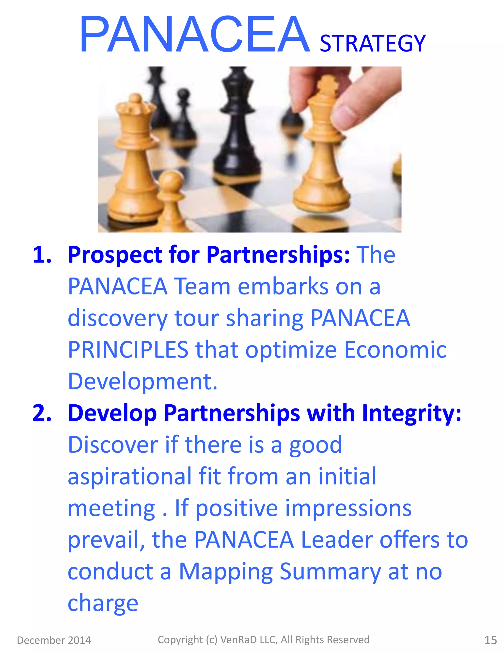 December 2014 Copyright (c) VenRaD LLC, All Rights Reserved 15
1. Prospect for Partnerships: The
PANACEA Team embarks on a
discovery tour sharing PANACEA
PRINCIPLES that optimize Economic
Development.
2. Develop Partnerships with Integrity:
Discover if there is a good
aspirational fit from an initial
meeting . If positive impressions
prevail, the PANACEA Leader offers to
conduct a Mapping Summary at no
charge
PANACEA STRATEGY
 