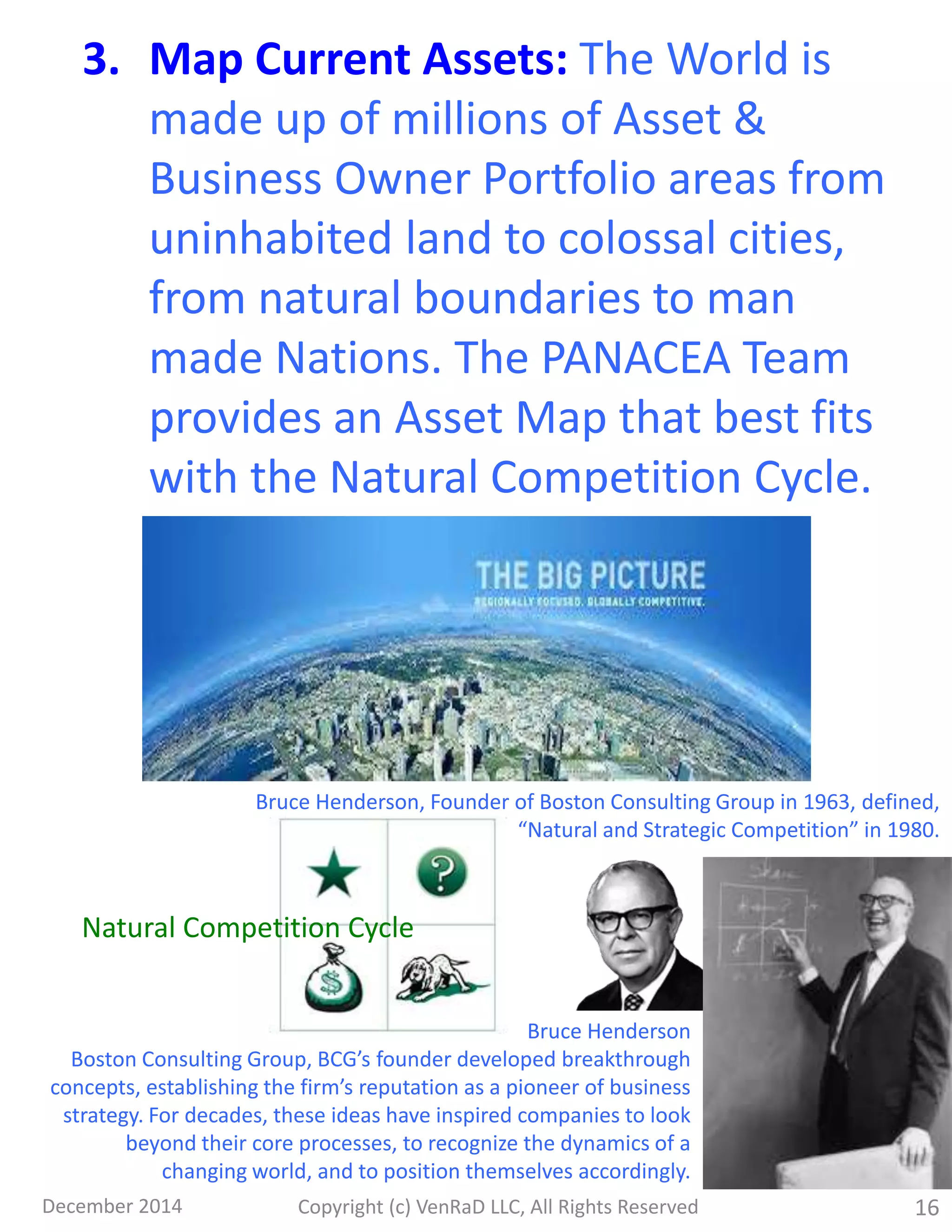 December 2014 Copyright (c) VenRaD LLC, All Rights Reserved 16
3. Map Current Assets: The World is
made up of millions of Asset &
Business Owner Portfolio areas from
uninhabited land to colossal cities,
from natural boundaries to man
made Nations. The PANACEA Team
provides an Asset Map that best fits
with the Natural Competition Cycle.
Bruce Henderson, Founder of Boston Consulting Group in 1963, defined,
“Natural and Strategic Competition” in 1980.
Bruce Henderson
Boston Consulting Group, BCG’s founder developed breakthrough
concepts, establishing the firm’s reputation as a pioneer of business
strategy. For decades, these ideas have inspired companies to look
beyond their core processes, to recognize the dynamics of a
changing world, and to position themselves accordingly.
Natural Competition Cycle
 