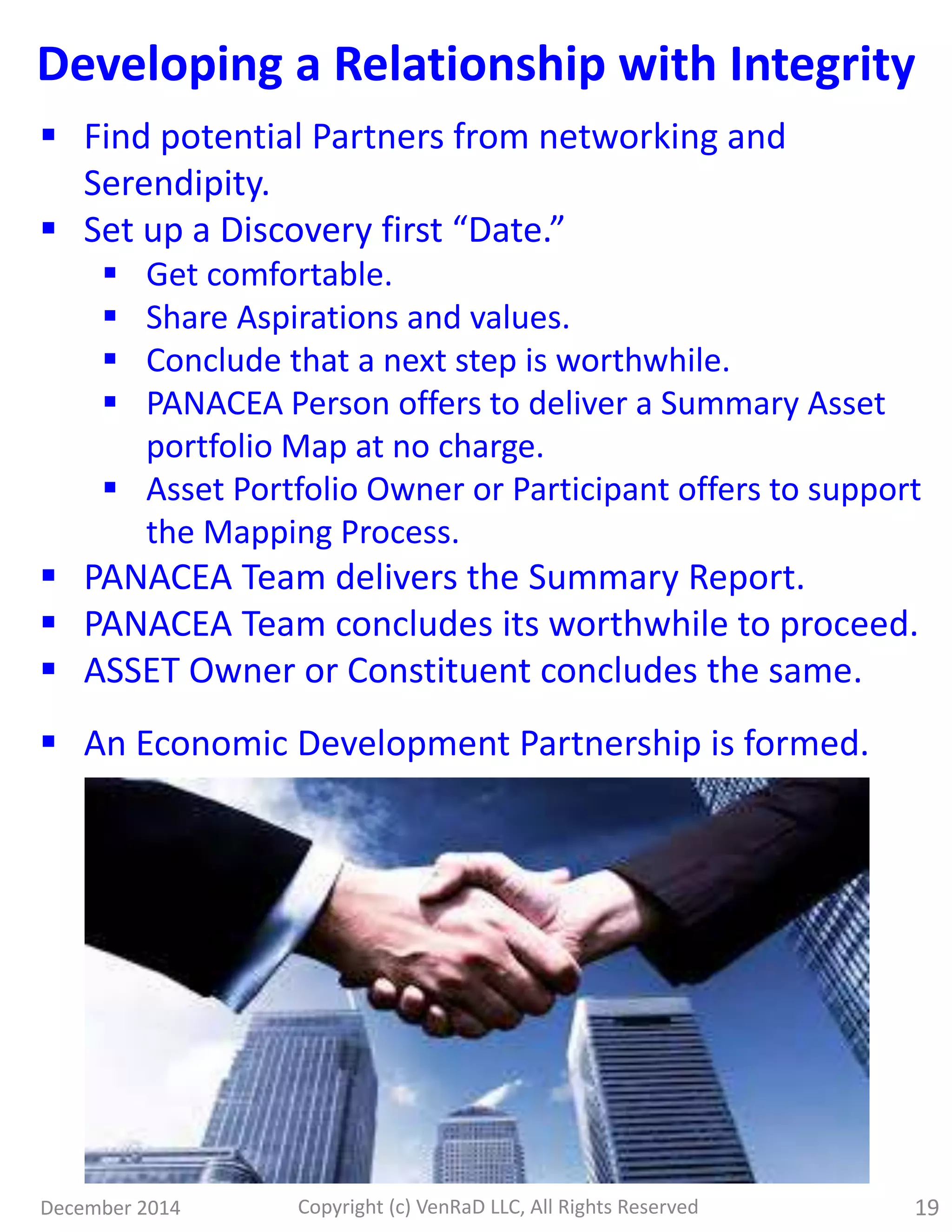 December 2014 Copyright (c) VenRaD LLC, All Rights Reserved 19
Developing a Relationship with Integrity
 Find potential Partners from networking and
Serendipity.
 Set up a Discovery first “Date.”
 Get comfortable.
 Share Aspirations and values.
 Conclude that a next step is worthwhile.
 PANACEA Person offers to deliver a Summary Asset
portfolio Map at no charge.
 Asset Portfolio Owner or Participant offers to support
the Mapping Process.
 PANACEA Team delivers the Summary Report.
 PANACEA Team concludes its worthwhile to proceed.
 ASSET Owner or Constituent concludes the same.
 An Economic Development Partnership is formed.
 