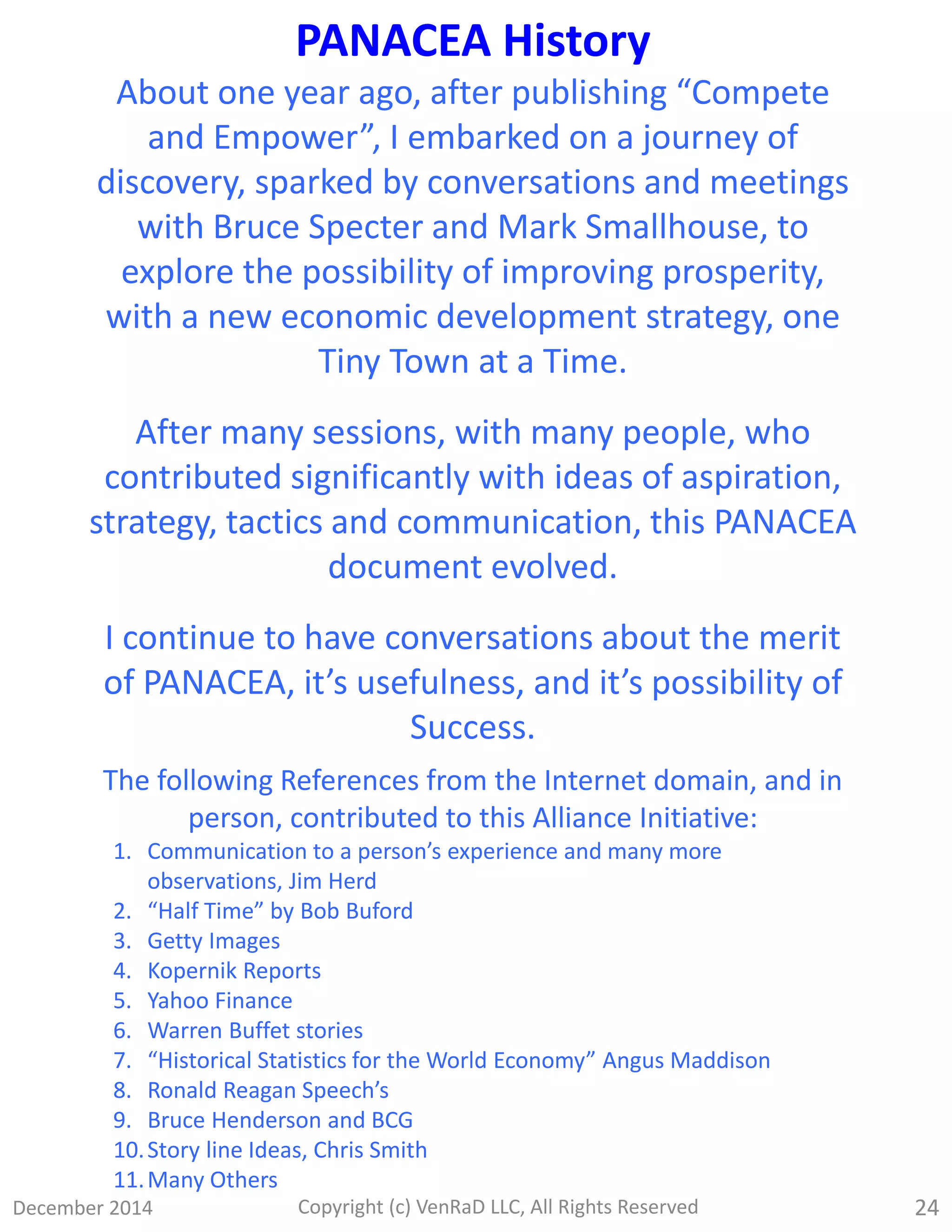 December 2014 Copyright (c) VenRaD LLC, All Rights Reserved 24
PANACEA History
About one year ago, after publishing “Compete
and Empower”, I embarked on a journey of
discovery, sparked by conversations and meetings
with Bruce Specter and Mark Smallhouse, to
explore the possibility of improving prosperity,
with a new economic development strategy, one
Tiny Town at a Time.
After many sessions, with many people, who
contributed significantly with ideas of aspiration,
strategy, tactics and communication, this PANACEA
document evolved.
I continue to have conversations about the merit
of PANACEA, it’s usefulness, and it’s possibility of
Success.
The following References from the Internet domain, and in
person, contributed to this Alliance Initiative:
1. Communication to a person’s experience and many more
observations, Jim Herd
2. “Half Time” by Bob Buford
3. Getty Images
4. Kopernik Reports
5. Yahoo Finance
6. Warren Buffet stories
7. “Historical Statistics for the World Economy” Angus Maddison
8. Ronald Reagan Speech’s
9. Bruce Henderson and BCG
10.Story line Ideas, Chris Smith
11.Many Others
 