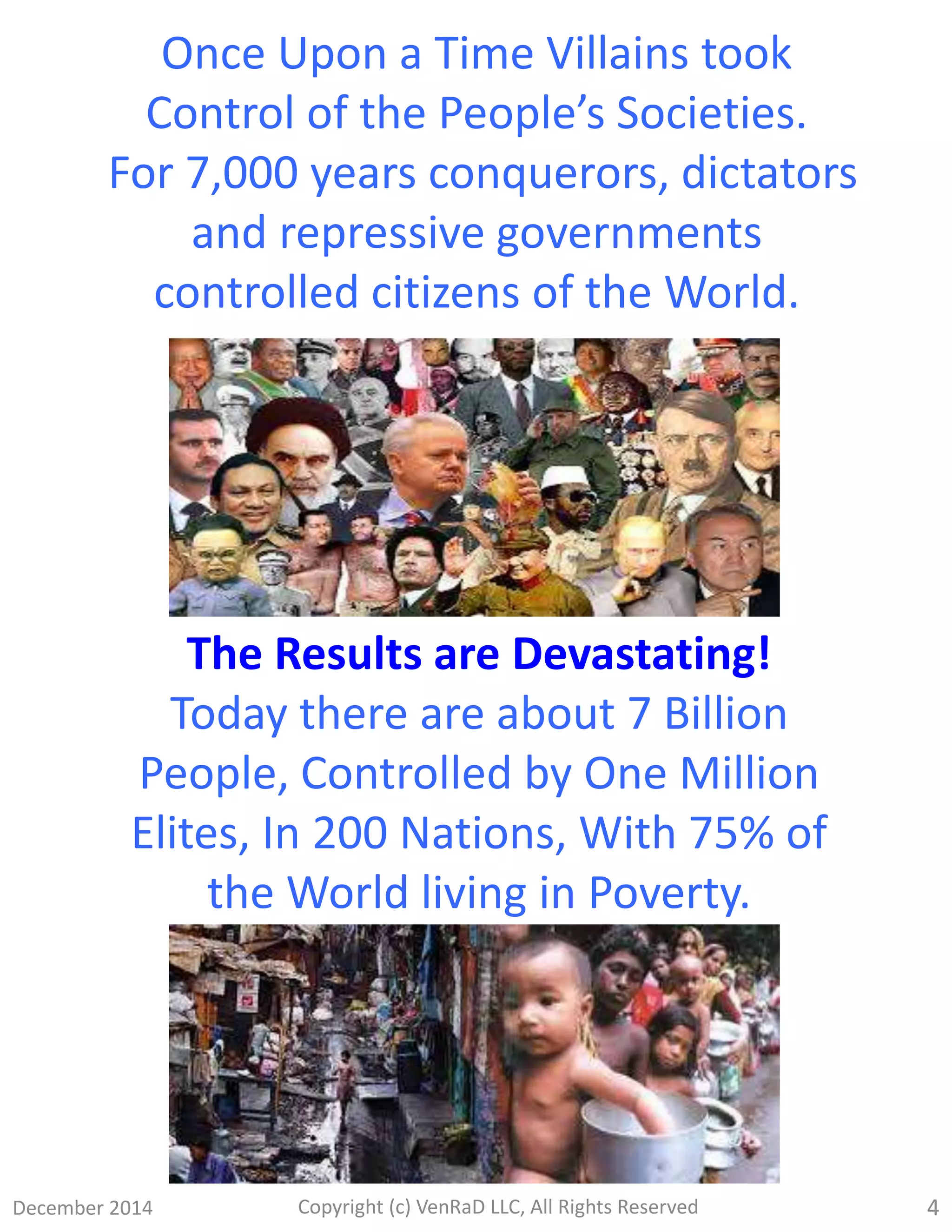 December 2014 Copyright (c) VenRaD LLC, All Rights Reserved 4
Once Upon a Time Villains took
Control of the People’s Societies.
For 7,000 years conquerors, dictators
and repressive governments
controlled citizens of the World.
The Results are Devastating!
Today there are about 7 Billion
People, Controlled by One Million
Elites, In 200 Nations, With 75% of
the World living in Poverty.
 