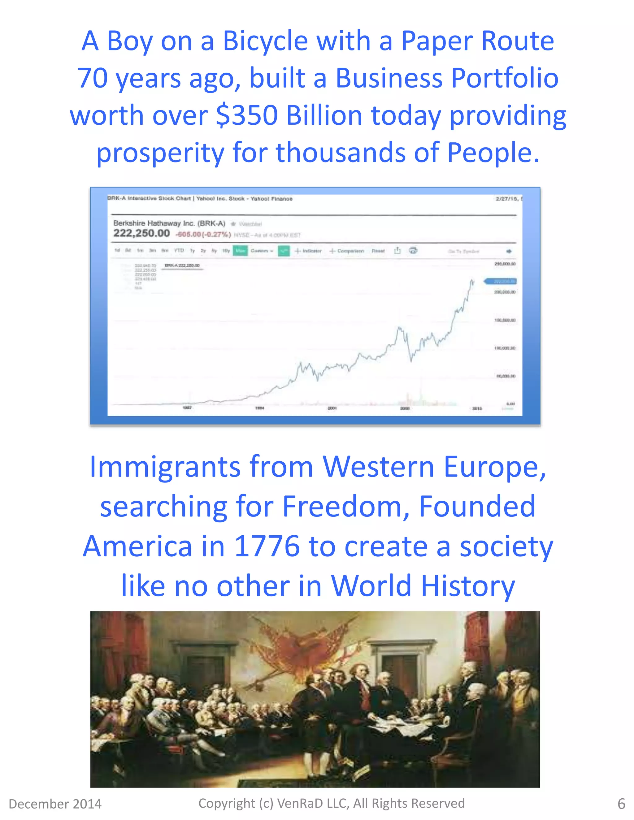 December 2014 Copyright (c) VenRaD LLC, All Rights Reserved 6
Immigrants from Western Europe,
searching for Freedom, Founded
America in 1776 to create a society
like no other in World History
A Boy on a Bicycle with a Paper Route
70 years ago, built a Business Portfolio
worth over $350 Billion today providing
prosperity for thousands of People.
 