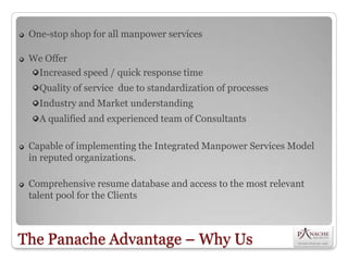 One-stop shop for all manpower services

 We Offer
  Increased speed / quick response time
   Quality of service due to standardization of processes
   Industry and Market understanding
   A qualified and experienced team of Consultants

 Capable of implementing the Integrated Manpower Services Model
 in reputed organizations.

 Comprehensive resume database and access to the most relevant
 talent pool for the Clients



The Panache Advantage – Why Us
 