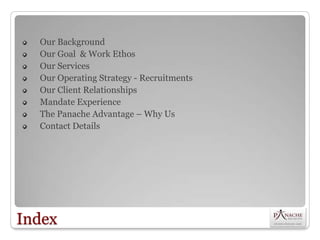 Our Background
  Our Goal & Work Ethos
  Our Services
  Our Operating Strategy - Recruitments
  Our Client Relationships
  Mandate Experience
  The Panache Advantage – Why Us
  Contact Details




Index
 