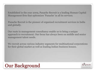Established in the year 2009, Panache Recruit is a leading Human Capital
 Management firm that epitomizes 'Panache' in all its services.

 Panache Recruit is the pioneer of organized recruitment services in India
 and globally.

 Our roots in management consultancy enable us to bring a unique
 approach to recruitment. Our focus has always been on middle and senior
 management talent needs.

 We recruit across various industry segments for multinational corporations
 for their global market as well as leading Indian business houses.




Our Background
 