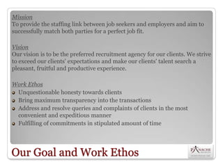 Mission
To provide the staffing link between job seekers and employers and aim to
successfully match both parties for a perfect job fit.

Vision
Our vision is to be the preferred recruitment agency for our clients. We strive
to exceed our clients' expectations and make our clients' talent search a
pleasant, fruitful and productive experience.

Work Ethos
 Unquestionable honesty towards clients
 Bring maximum transparency into the transactions
 Address and resolve queries and complaints of clients in the most
 convenient and expeditious manner
 Fulfilling of commitments in stipulated amount of time




Our Goal and Work Ethos
 