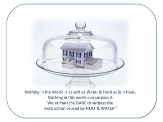 Nothing in the World is as soft as Water & Hard as Sun Heat, 
Nothing in this world can surpass it. 
We at Panache DARE to surpass the 
destruction caused by HEAT & WATER ” 
 