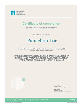 Certificate of completion
This certificate is awarded to
Panachon Lor
in recognition of successful completion of the basic curriculum comprising 23.5
hours of online learning in the areas of
IMPROVEMENT CAPABILITY, PATIENT SAFETY, LEADERSHIP,
PERSON- AND FAMILY-CENTERED CARE, TRIPLE AIM FOR
POPULATIONS, AND QUALITY, COST, AND VALUE
IHI OPEN SCHOOL FOR HEALTH PROFESSIONS
Derek Feeley
President and CEO
Institute for Healthcare Improvement
43547718-f783-42bf-95da-3e2b05d58de1 5/15/2016 10:17:53 PM
 