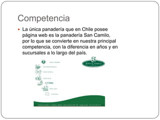 Competencia
 La única panadería que en Chile posee
  página web es la panadería San Camilo,
  por lo que se convierte en nuestra principal
  competencia, con la diferencia en años y en
  sucursales a lo largo del país.
 