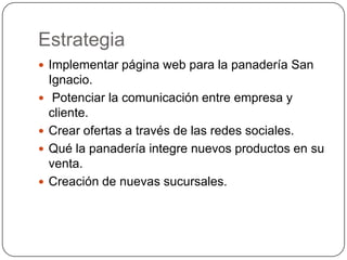 Estrategia
 Implementar página web para la panadería San
    Ignacio.
    Potenciar la comunicación entre empresa y
    cliente.
   Crear ofertas a través de las redes sociales.
   Qué la panadería integre nuevos productos en su
    venta.
   Creación de nuevas sucursales.
 