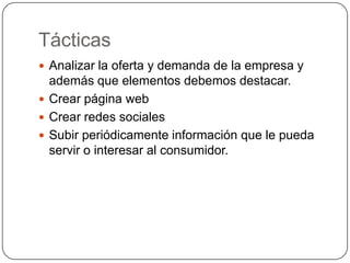 Tácticas
 Analizar la oferta y demanda de la empresa y
  además que elementos debemos destacar.
 Crear página web
 Crear redes sociales
 Subir periódicamente información que le pueda
  servir o interesar al consumidor.
 