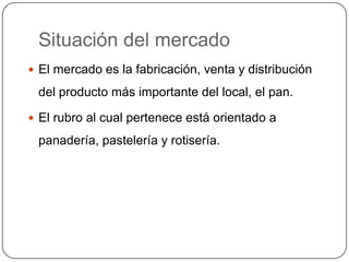 Situación del mercado
 El mercado es la fabricación, venta y distribución

 del producto más importante del local, el pan.

 El rubro al cual pertenece está orientado a

 panadería, pastelería y rotisería.
 