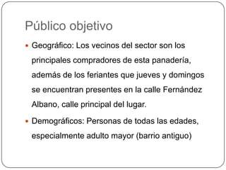 Público objetivo
 Geográfico: Los vecinos del sector son los

 principales compradores de esta panadería,
 además de los feriantes que jueves y domingos
 se encuentran presentes en la calle Fernández
 Albano, calle principal del lugar.

 Demográficos: Personas de todas las edades,

 especialmente adulto mayor (barrio antiguo)
 