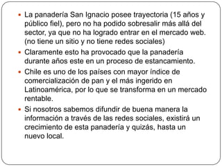  La panadería San Ignacio posee trayectoria (15 años y
  público fiel), pero no ha podido sobresalir más allá del
  sector, ya que no ha logrado entrar en el mercado web.
  (no tiene un sitio y no tiene redes sociales)
 Claramente esto ha provocado que la panadería
  durante años este en un proceso de estancamiento.
 Chile es uno de los países con mayor índice de
  comercialización de pan y el más ingerido en
  Latinoamérica, por lo que se transforma en un mercado
  rentable.
 Si nosotros sabemos difundir de buena manera la
  información a través de las redes sociales, existirá un
  crecimiento de esta panadería y quizás, hasta un
  nuevo local.
 