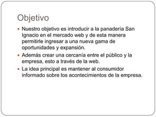 Objetivo
 Nuestro objetivo es introducir a la panadería San
  Ignacio en el mercado web y de esta manera
  permitirle ingresar a una nueva gama de
  oportunidades y expansión.
 Además crear una cercanía entre el público y la
  empresa, esto a través de la web.
 La idea principal es mantener al consumidor
  informado sobre los acontecimientos de la empresa.
 