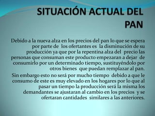 SITUACIÓN ACTUAL DEL PANDebido a la nueva alza en los precios del pan lo que se espera  por parte de  los ofertantes es  la disminución de su producción ya que por la repentina alza del  precio las personas que consuman este producto empezaran a dejar  de consumirlo por un determinado tiempo, sustituyéndolo por otros bienes  que puedan remplazar al pan.Sin embargo esto no será por mucho tiempo  debido a que le consumo de este es muy elevado en los hogares por lo que al pasar un tiempo la producción será la misma los demandantes se ajustaran al cambio en los precios  y se ofertaran cantidades  similares a las anteriores.