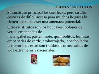 BIENES SUSTITUTOSSu sustituto principal los conflecks, pero su alto costo es de difícil acceso para muchos hogares lo tienen alejado de ser una amenaza potencial.Otros sustitutos son los hot cakes, bolones de verde, empanadas de maíz, galletas, pastel, mote, quimbolitos, humitas, empanadas de verde, emborrajado,  encebollados la mayoría de estos son traídos de otros estilos de vida extranjeros y nacionales.