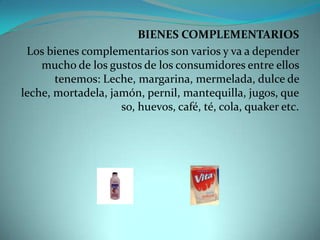 BIENES COMPLEMENTARIOSLos bienes complementarios son varios y va a depender mucho de los gustos de los consumidores entre ellos tenemos: Leche, margarina, mermelada, dulce de leche, mortadela, jamón, pernil, mantequilla, jugos, queso, huevos, café, té, cola, quaker etc.