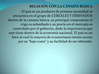 RELACIÓN CON LA CANASTA BÁSICA- El pan es un producto de primera necesidad se encuentra en el grupo de CEREALES Y DERIVADOS dentro de la canasta básica, su principal componente el trigo es subsidiado y su precio en el mercado es controlado por el gobierno, dado la importancia que este tiene dentro de la economía nacional, El pan es un bien al cual la mayoría de ecuatorianos tienen acceso por su “bajo costo” y su facilidad de ser obtenido.