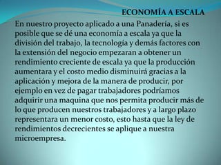 ECONOMÍA A ESCALA En nuestro proyecto aplicado a una Panadería, si es posible que se dé una economía a escala ya que la división del trabajo, la tecnología y demás factores con la extensión del negocio empezaran a obtener un rendimiento creciente de escala ya que la producción aumentara y el costo medio disminuirá gracias a la aplicación y mejora de la manera de producir, por ejemplo en vez de pagar trabajadores podríamos adquirir una maquina que nos permita producir más de lo que producen nuestros trabajadores y a largo plazo representara un menor costo, esto hasta que la ley de rendimientos decrecientes se aplique a nuestra microempresa.