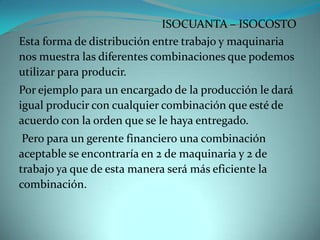 ISOCUANTA – ISOCOSTOEsta forma de distribución entre trabajo y maquinaria nos muestra las diferentes combinaciones que podemos utilizar para producir.Por ejemplo para un encargado de la producción le dará igual producir con cualquier combinación que esté de acuerdo con la orden que se le haya entregado. Pero para un gerente financiero una combinación aceptable se encontraría en 2 de maquinaria y 2 de trabajo ya que de esta manera será más eficiente la combinación. 