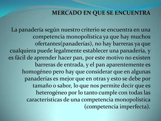 MERCADO EN QUE SE ENCUENTRALa panadería según nuestro criterio se encuentra en una competencia monopolística ya que hay muchos ofertantes(panaderías), no hay barreras ya que cualquiera puede legalmente establecer una panadería, y es fácil de aprender hacer pan, por este motivo no existen barreras de entrada, y el pan aparentemente es homogéneo pero hay que considerar que en algunas panaderías es mejor que en otras y esto se debe por tamaño o sabor, lo que nos permite decir que es heterogéneo por lo tanto cumple con todas las características de una competencia monopolística (competencia imperfecta).
