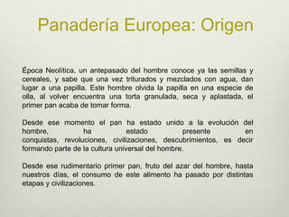 Panadería Europea: OrigenÉpoca Neolítica, un antepasado del hombre conoce ya las semillas y cereales, y sabe que una vez triturados y mezclados con agua, dan lugar a una papilla. Este hombre olvida la papilla en una especie de olla, al volver encuentra una torta granulada, seca y aplastada, el primer pan acaba de tomar forma. Desde ese momento el pan ha estado unido a la evolución del hombre, ha estado presente en conquistas, revoluciones, civilizaciones, descubrimientos, es decir formando parte de la cultura universal del hombre. Desde ese rudimentario primer pan, fruto del azar del hombre, hasta nuestros días, el consumo de este alimento ha pasado por distintas etapas y civilizaciones. 