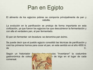 Pan en EgiptoEl alimento de los egipcios pobres se componía principalmente de pan y cebolla.La evolución en la panificación se produjo de forma importante en esta civilización, ya que fueron los egipcios los que descubrieron la fermentación y con ella el verdadero pan, el pan fermentado. El pan sin fermentar -sin levadura- se denomina pan ácimo.Se puede decir que el pueblo egipcio consolidó las técnicas de panificación y creó los primeros hornos para cocer el pan, en este sentido en el año 4000 A. de C.  Según un historiador francés, los egipcios "inventaron" la costumbre gastronómica de colocar un pequeño pan de trigo en el lugar de cada comensal. 